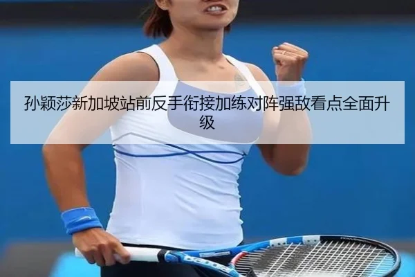 孙颖莎新加坡站前反手衔接加练对阵强敌看点全面升级